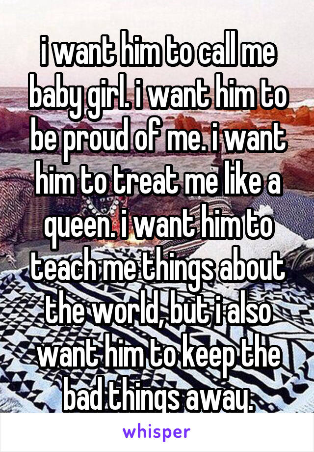 i want him to call me baby girl. i want him to be proud of me. i want him to treat me like a queen. i want him to teach me things about the world, but i also want him to keep the bad things away.