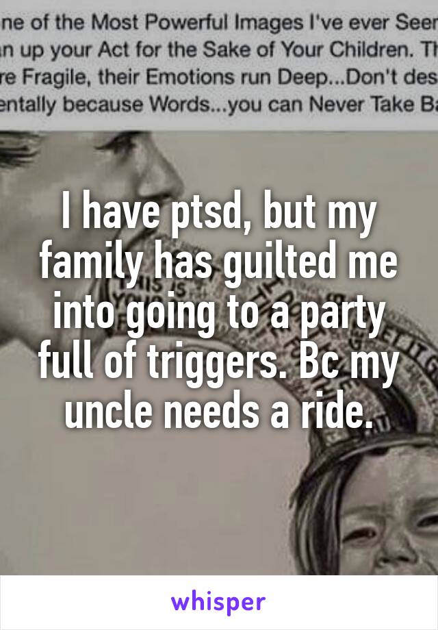 I have ptsd, but my family has guilted me into going to a party full of triggers. Bc my uncle needs a ride.