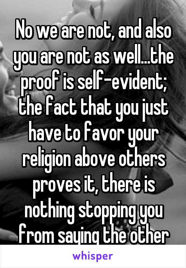 No we are not, and also you are not as well...the proof is self-evident; the fact that you just have to favor your religion above others proves it, there is nothing stopping you from saying the other