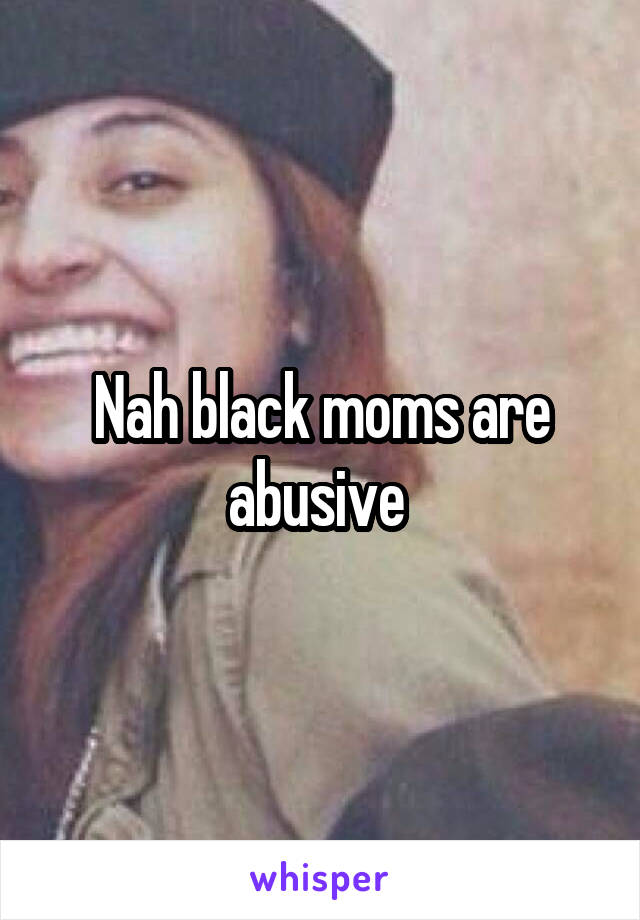 Nah black moms are abusive 