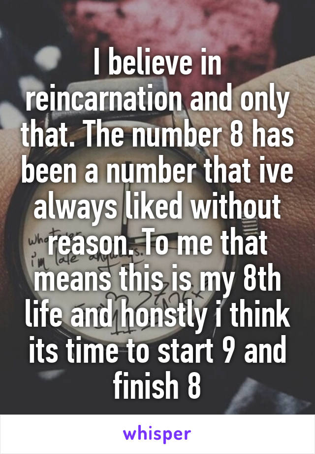 I believe in reincarnation and only that. The number 8 has been a number that ive always liked without reason. To me that means this is my 8th life and honstly i think its time to start 9 and finish 8