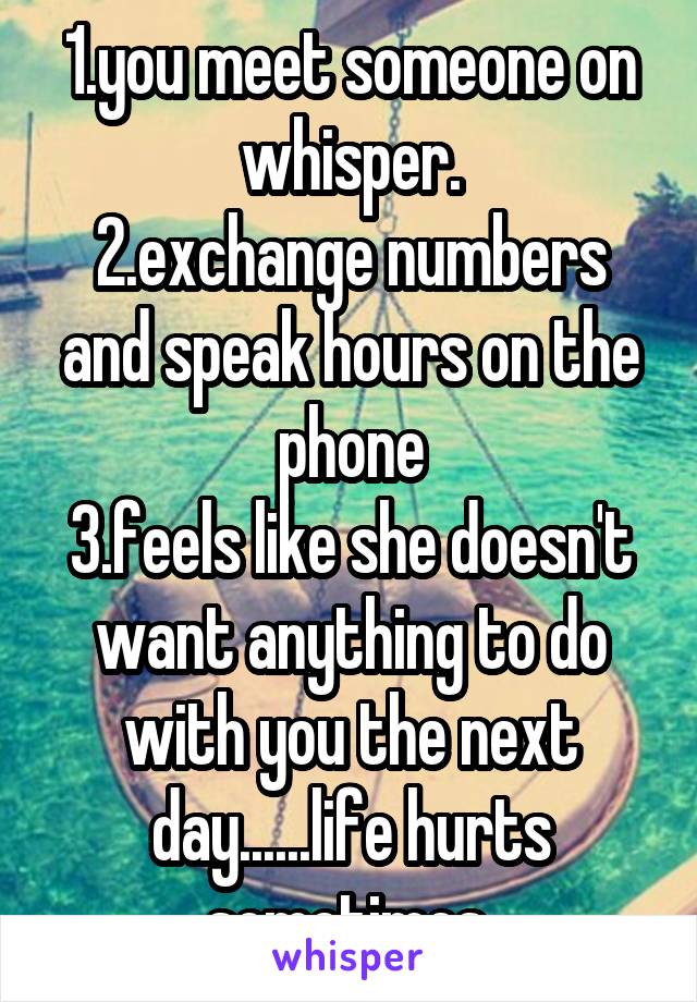 1.you meet someone on whisper.
2.exchange numbers and speak hours on the phone
3.feels like she doesn't want anything to do with you the next day......life hurts sometimes.