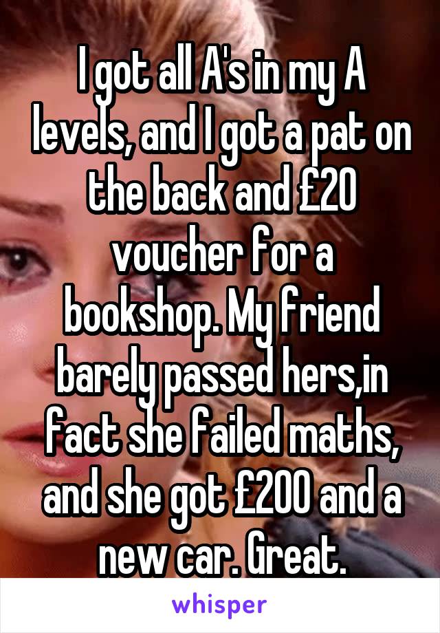 I got all A's in my A levels, and I got a pat on the back and £20 voucher for a bookshop. My friend barely passed hers,in fact she failed maths, and she got £200 and a new car. Great.