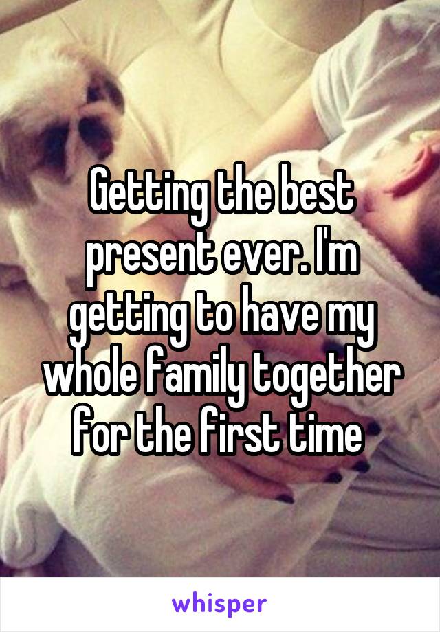 Getting the best present ever. I'm getting to have my whole family together for the first time 