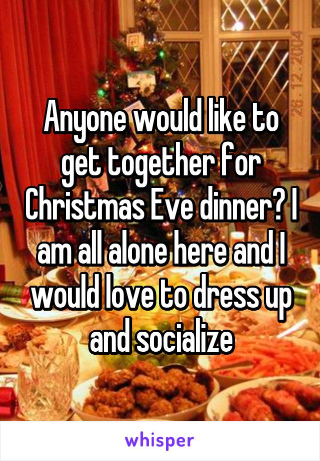 Anyone would like to get together for Christmas Eve dinner? I am all alone here and I would love to dress up and socialize