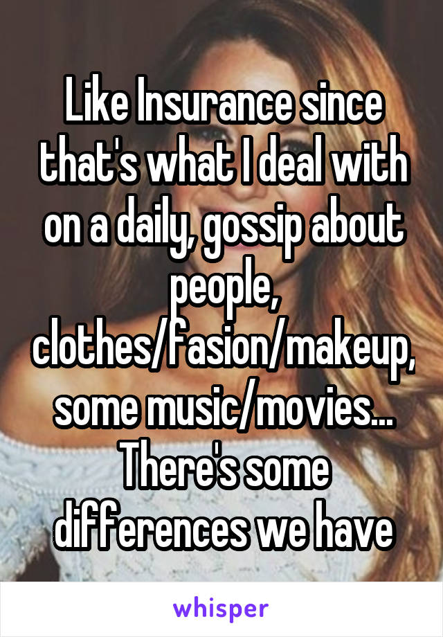 Like Insurance since that's what I deal with on a daily, gossip about people, clothes/fasion/makeup, some music/movies... There's some differences we have