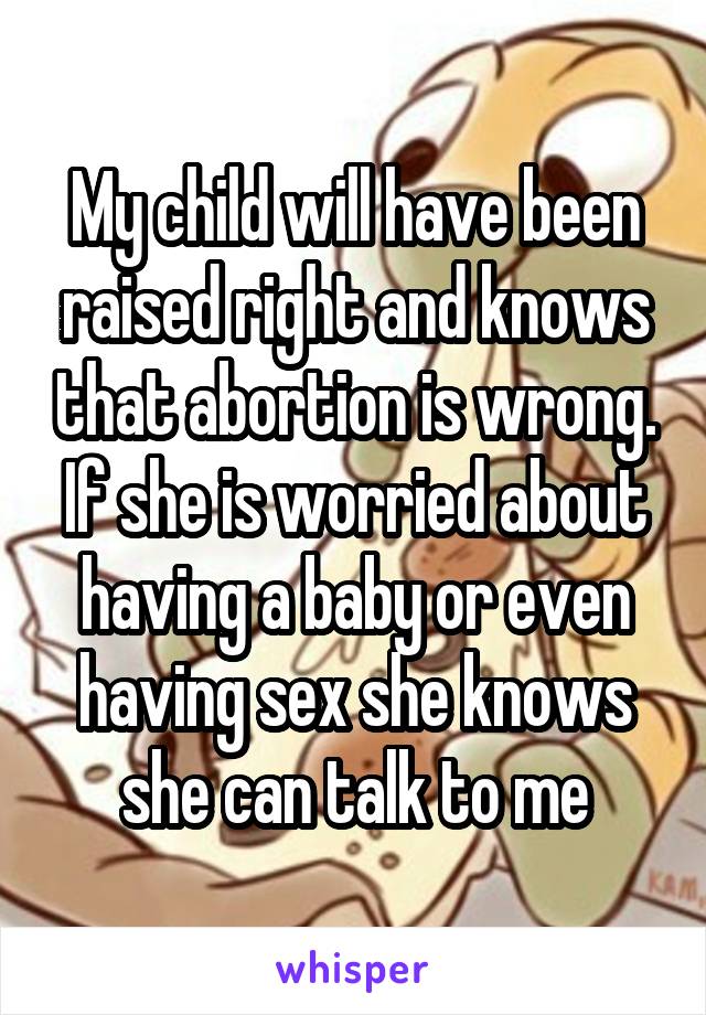 My child will have been raised right and knows that abortion is wrong. If she is worried about having a baby or even having sex she knows she can talk to me