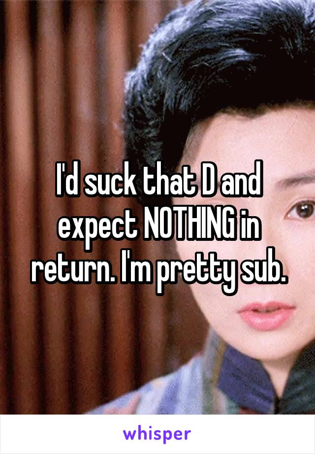 I'd suck that D and expect NOTHING in return. I'm pretty sub.