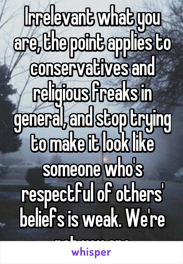 Irrelevant what you are, the point applies to conservatives and religious freaks in general, and stop trying to make it look like someone who's respectful of others' beliefs is weak. We're not you are