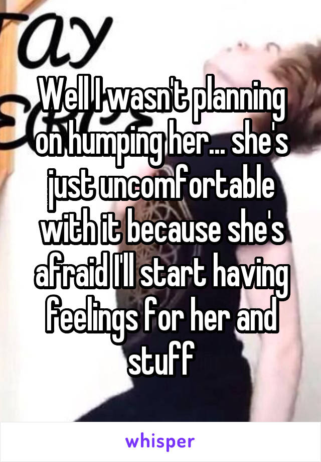 Well I wasn't planning on humping her... she's just uncomfortable with it because she's afraid I'll start having feelings for her and stuff