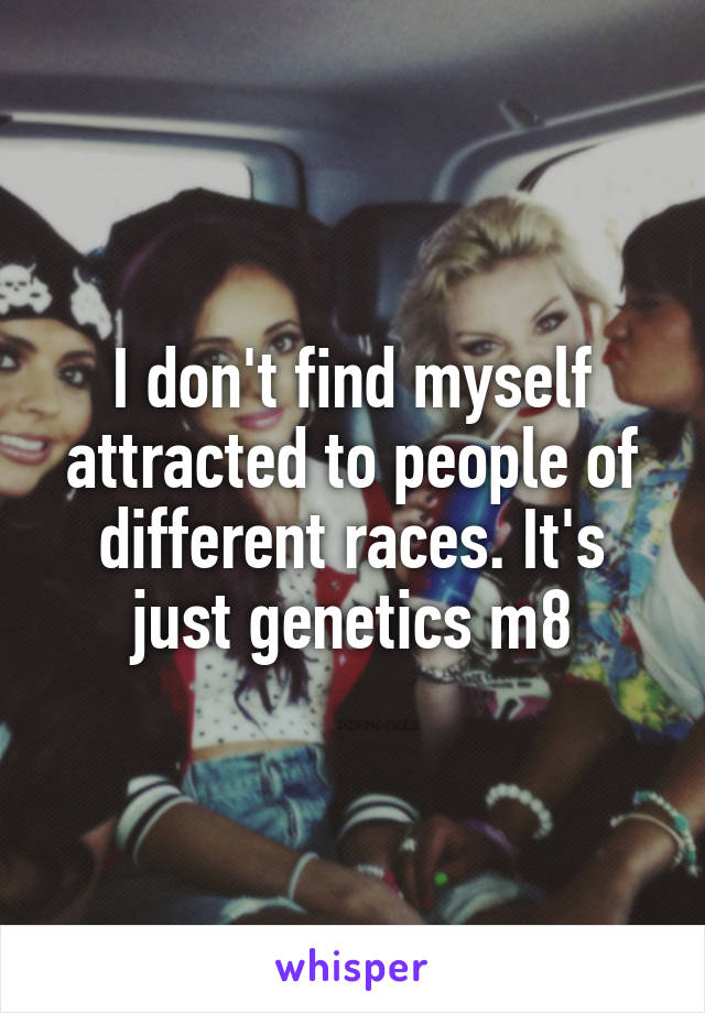 I don't find myself attracted to people of different races. It's just genetics m8