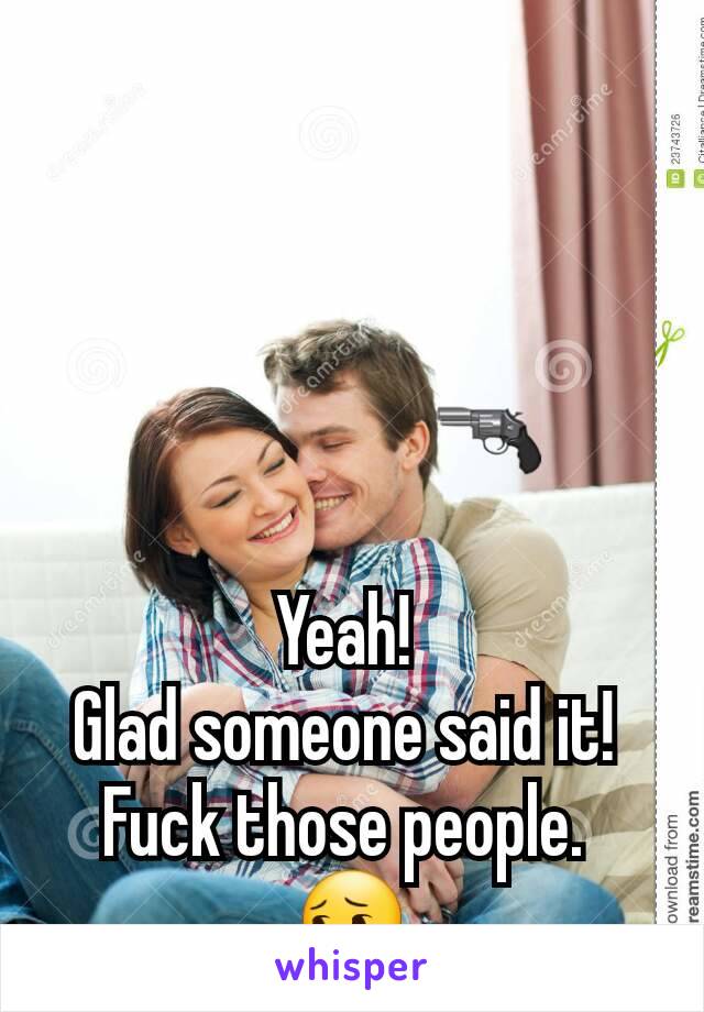                 
                   🔫

Yeah! 
Glad someone said it! 
Fuck those people. 
😔