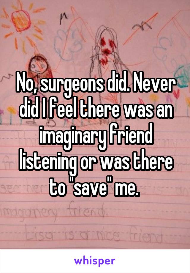 No, surgeons did. Never did I feel there was an imaginary friend listening or was there to "save" me. 