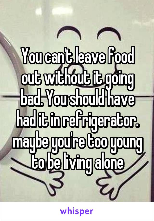 You can't leave food out without it going bad. You should have had it in refrigerator. maybe you're too young to be living alone