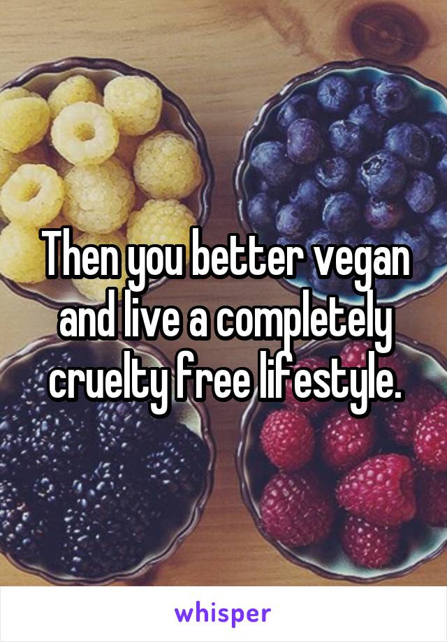 Then you better vegan and live a completely cruelty free lifestyle.