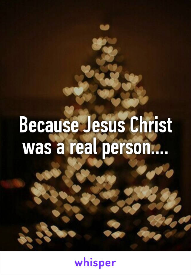 Because Jesus Christ was a real person....