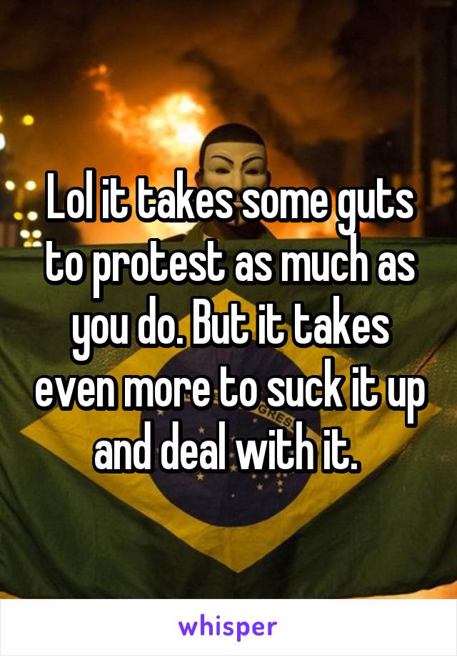 Lol it takes some guts to protest as much as you do. But it takes even more to suck it up and deal with it. 