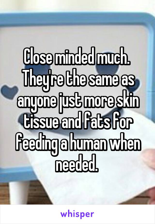 Close minded much. 
They're the same as anyone just more skin tissue and fats for feeding a human when needed. 