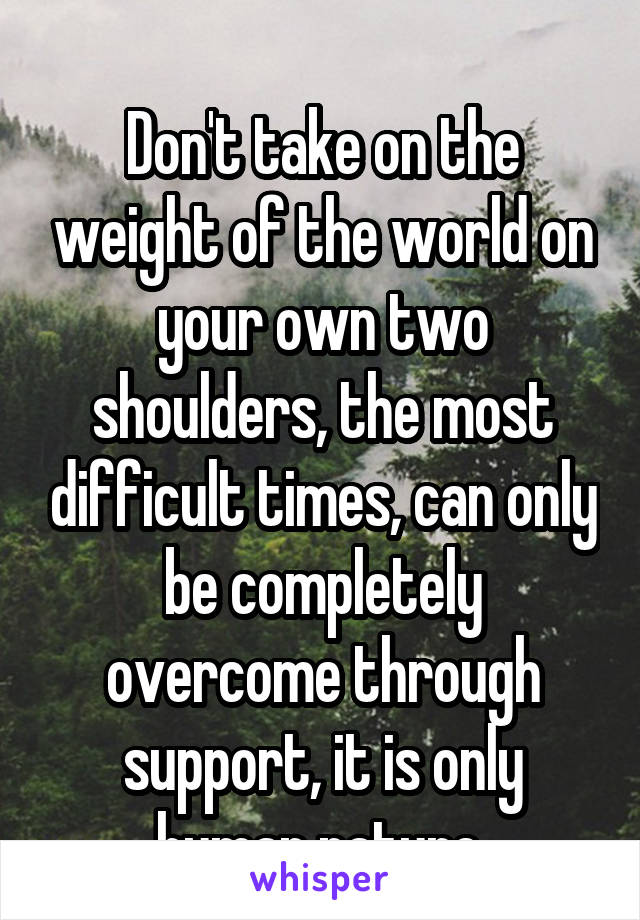 
Don't take on the weight of the world on your own two shoulders, the most difficult times, can only be completely overcome through support, it is only human nature 