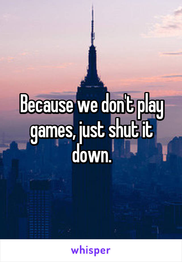 Because we don't play games, just shut it down.