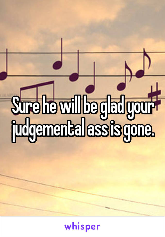 Sure he will be glad your judgemental ass is gone.