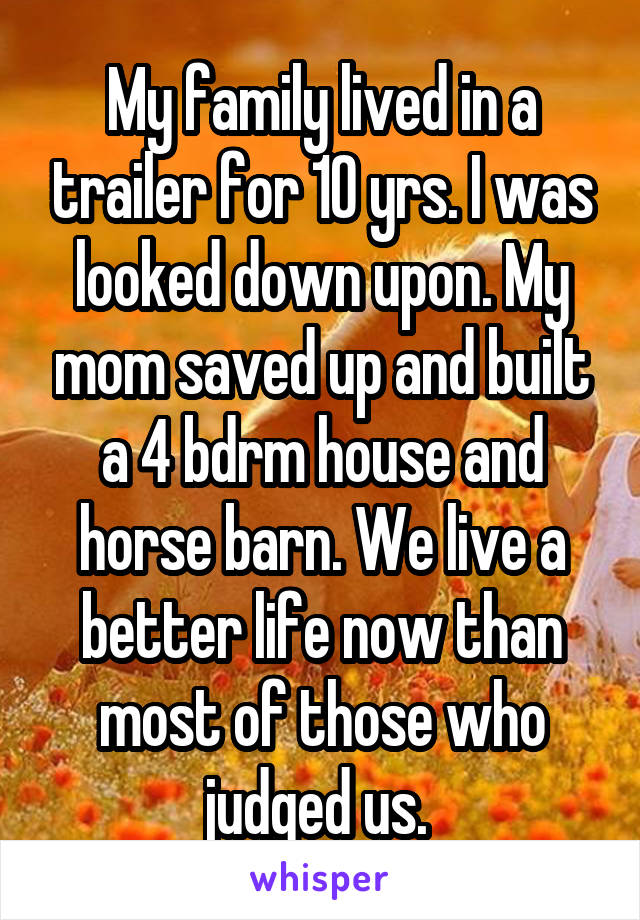 My family lived in a trailer for 10 yrs. I was looked down upon. My mom saved up and built a 4 bdrm house and horse barn. We live a better life now than most of those who judged us. 