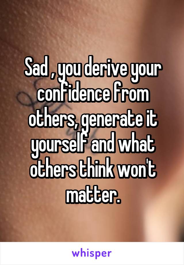 Sad , you derive your confidence from others, generate it yourself and what others think won't matter.