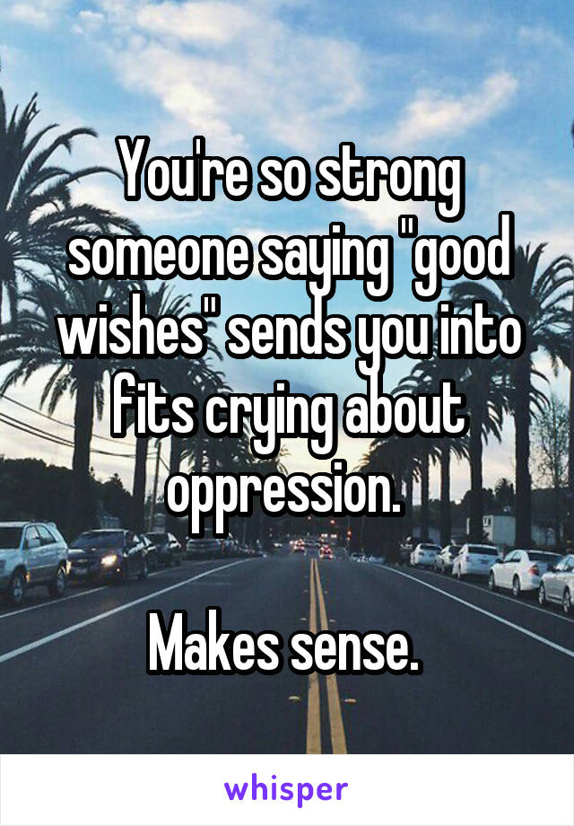 You're so strong someone saying "good wishes" sends you into fits crying about oppression. 

Makes sense. 