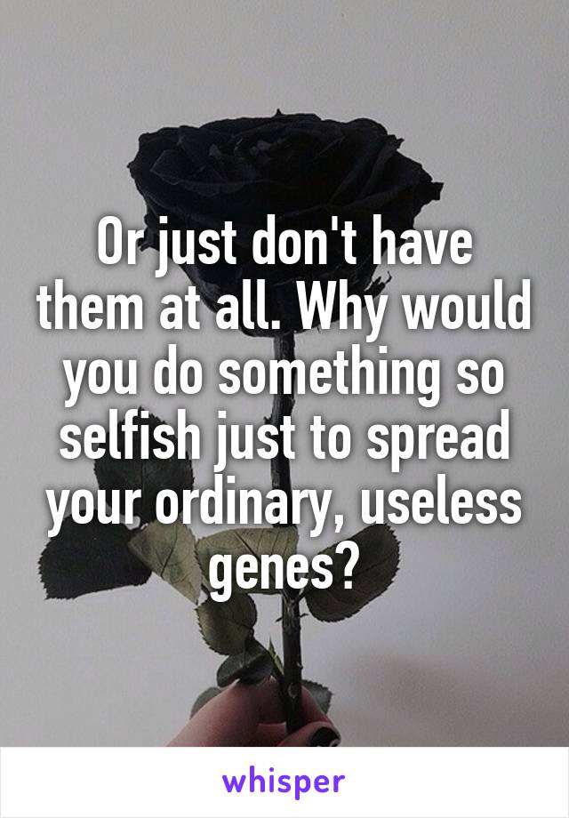 Or just don't have them at all. Why would you do something so selfish just to spread your ordinary, useless genes?