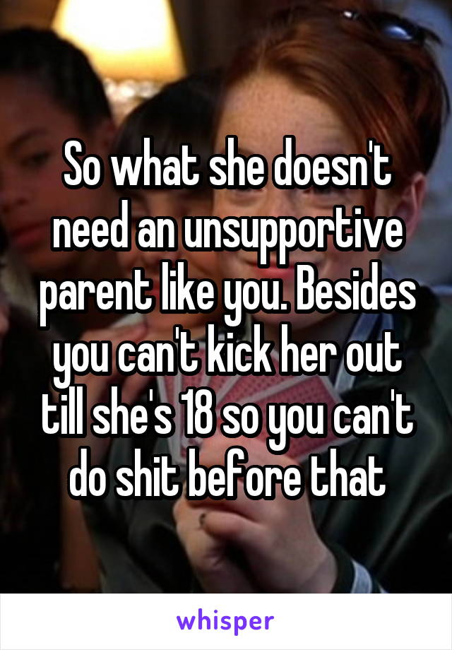 So what she doesn't need an unsupportive parent like you. Besides you can't kick her out till she's 18 so you can't do shit before that