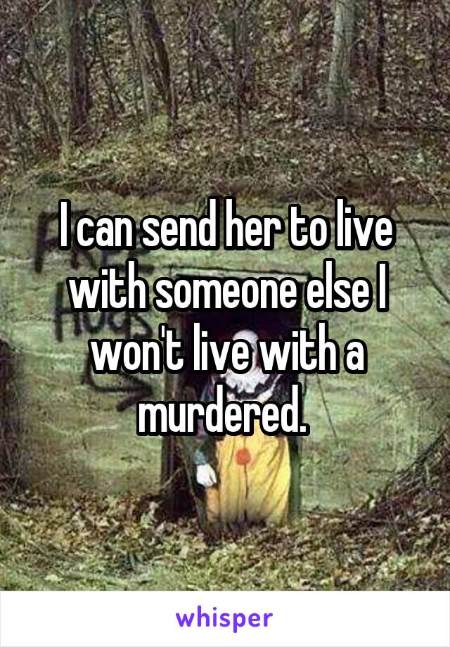 I can send her to live with someone else I won't live with a murdered. 