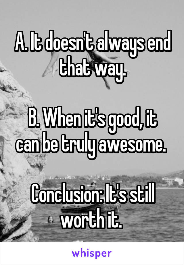 A. It doesn't always end that way.

B. When it's good, it can be truly awesome. 

Conclusion: It's still worth it. 