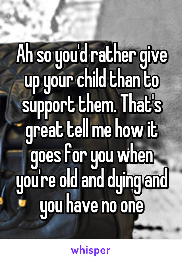 Ah so you'd rather give up your child than to support them. That's great tell me how it goes for you when you're old and dying and you have no one