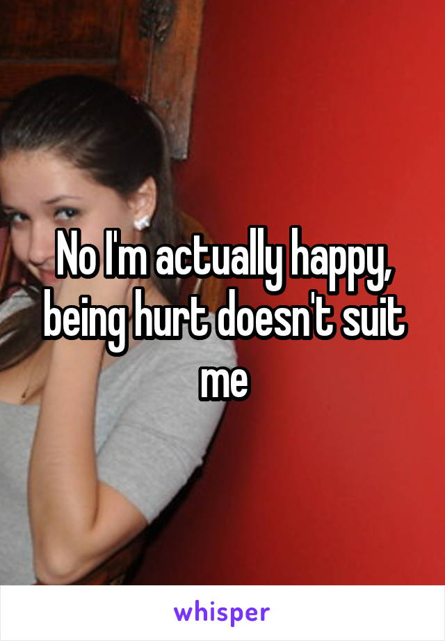 No I'm actually happy, being hurt doesn't suit me