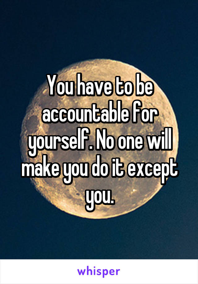 You have to be accountable for yourself. No one will make you do it except you.