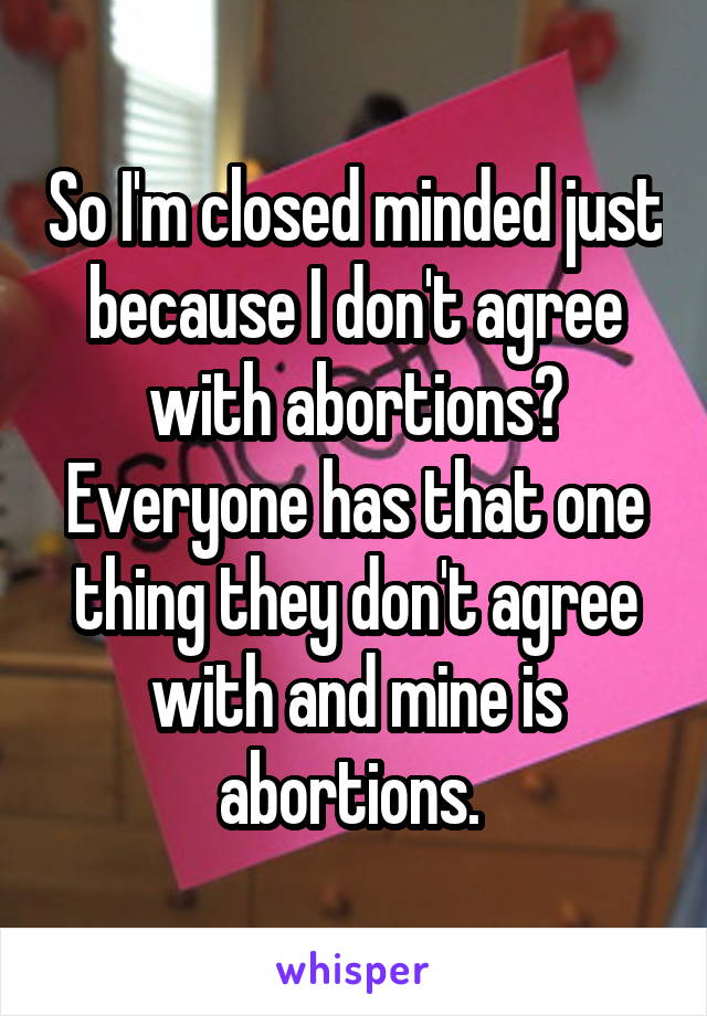 So I'm closed minded just because I don't agree with abortions? Everyone has that one thing they don't agree with and mine is abortions. 