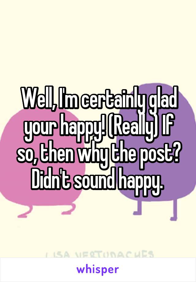 Well, I'm certainly glad your happy! (Really) If so, then why the post? Didn't sound happy. 