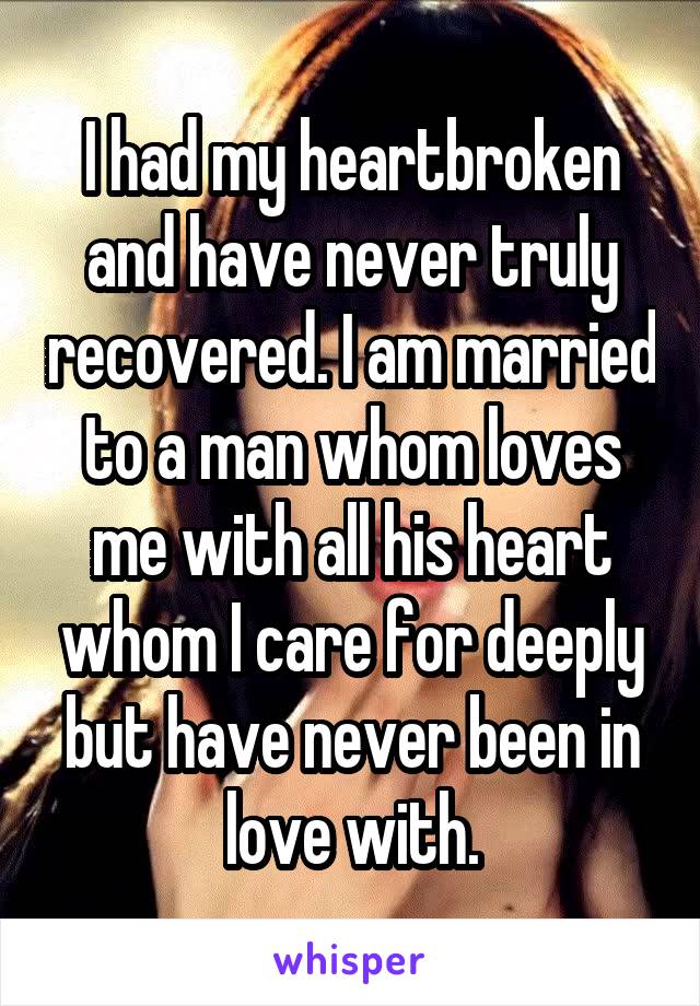 I had my heartbroken and have never truly recovered. I am married to a man whom loves me with all his heart whom I care for deeply but have never been in love with.