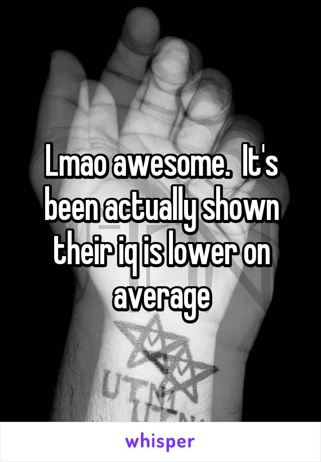 Lmao awesome.  It's been actually shown their iq is lower on average