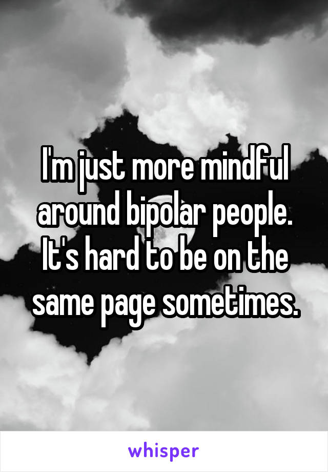 I'm just more mindful around bipolar people. It's hard to be on the same page sometimes.