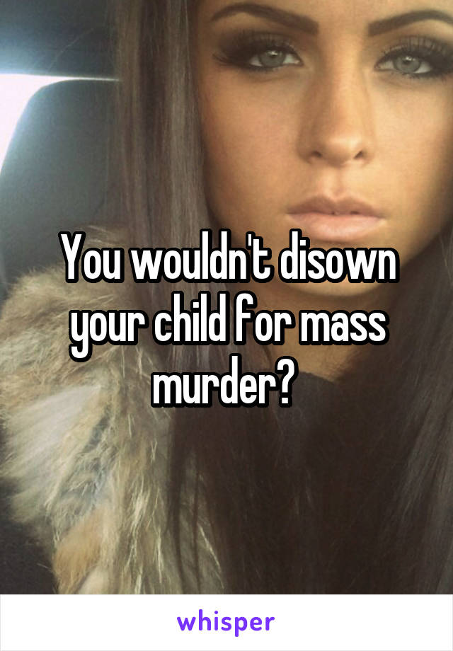 You wouldn't disown your child for mass murder? 