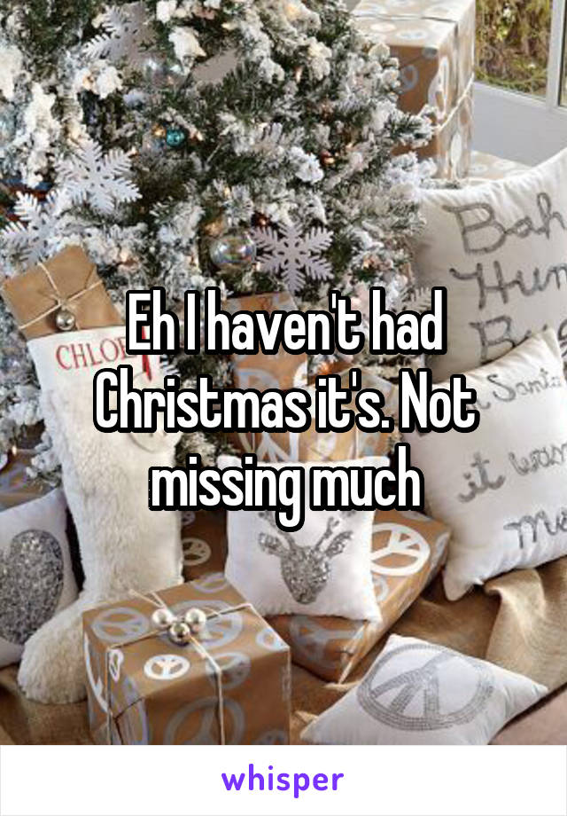 Eh I haven't had Christmas it's. Not missing much