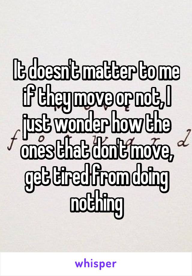 It doesn't matter to me if they move or not, I just wonder how the ones that don't move, get tired from doing nothing