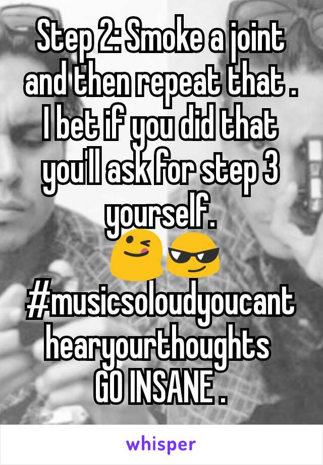 Step 2: Smoke a joint and then repeat that . I bet if you did that you'll ask for step 3 yourself.
 😋😎
#musicsoloudyoucanthearyourthoughts 
GO INSANE .
