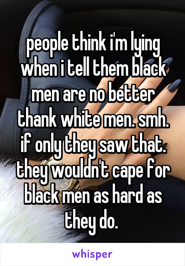 people think i'm lying when i tell them black men are no better thank white men. smh. if only they saw that. they wouldn't cape for black men as hard as they do. 