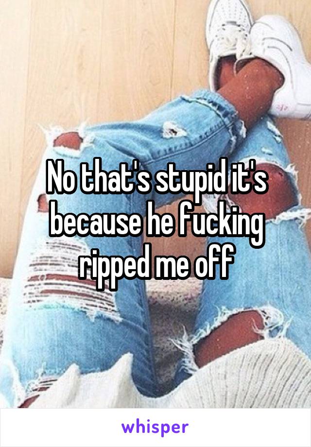 No that's stupid it's because he fucking ripped me off