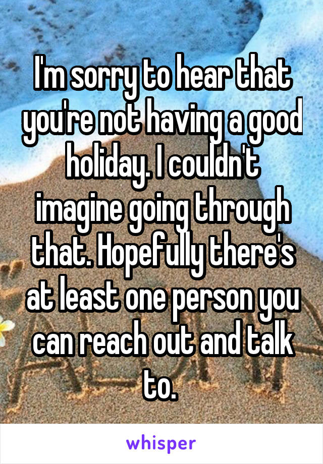 I'm sorry to hear that you're not having a good holiday. I couldn't imagine going through that. Hopefully there's at least one person you can reach out and talk to. 