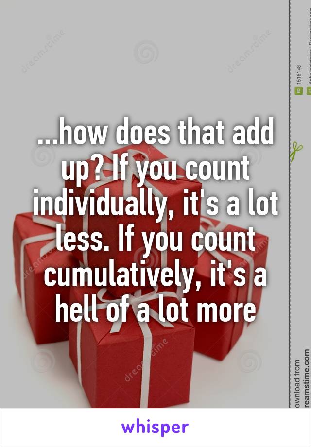 ...how does that add up? If you count individually, it's a lot less. If you count cumulatively, it's a hell of a lot more