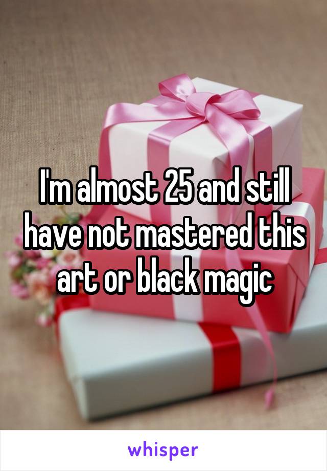 I'm almost 25 and still have not mastered this art or black magic