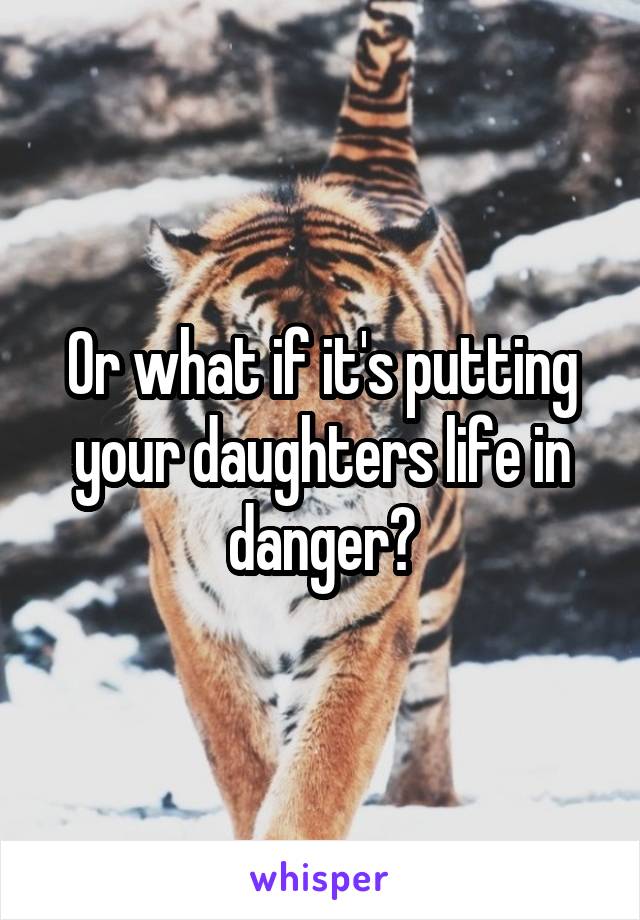 Or what if it's putting your daughters life in danger?